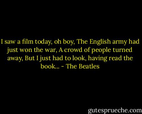 I saw a film today, oh boy,<br />The English army had just won the war,<br />A crowd of people turned away,<br />But I just had to look, having read the book... - The Beatles