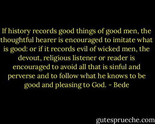 If history records good things of good men, the thoughtful hearer is encouraged to imitate what is good: or if it records evil of wicked men, the devout, religious listener or reader is encouraged to avoid all that is sinful and perverse and to follow what he knows to be good and pleasing to God. - Bede