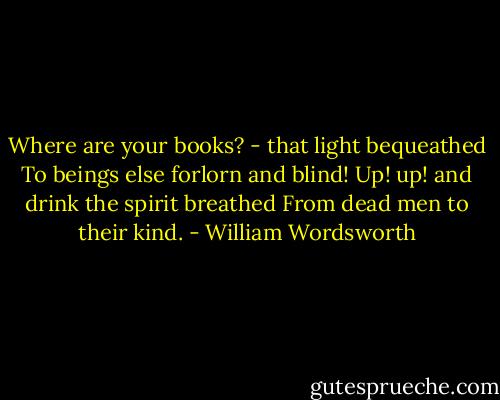 Where are your books? - that light bequeathed<br />To beings else forlorn and blind!<br />Up! up! and drink the spirit breathed<br />From dead men to their kind. - William Wordsworth