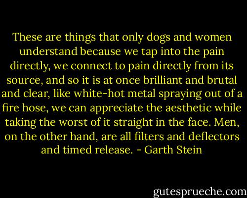 These are things that only dogs and women understand because we tap into the pain directly, we connect to pain directly from its source, and so it is at once brilliant and brutal and clear, like white-hot metal spraying out of a fire hose, we can appreciate the aesthetic while taking the worst of it straight in the face. Men, on the other hand, are all filters and deflectors and timed release. - Garth Stein