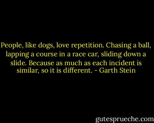 People, like dogs, love repetition. Chasing a ball, lapping a course in a race car, sliding down a slide. Because as much as each incident is similar, so it is different. - Garth Stein