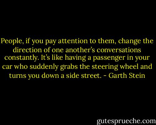 People, if you pay attention to them, change the direction of one another’s conversations constantly. It’s like having a passenger in your car who suddenly grabs the steering wheel and turns you down a side street. - Garth Stein