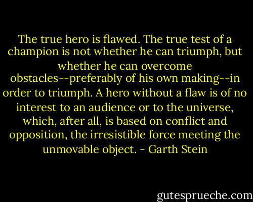 The true hero is flawed. The true test of a champion is not whether he can triumph, but whether he can overcome obstacles--preferably of his own making--in order to triumph. A hero without a flaw is of no interest to an audience or to the universe, which, after all, is based on conflict and opposition, the irresistible force meeting the unmovable object. - Garth Stein