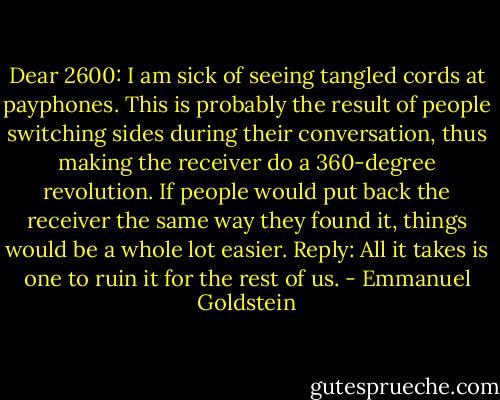 Dear 2600: I am sick of seeing tangled cords at payphones. This is probably the result of people switching sides during their conversation, thus making the receiver do a 360-degree revolution. If people would put back the receiver the same way they found it, things would be a whole lot easier. Reply: All it takes is one to ruin it for the rest of us. - Emmanuel Goldstein