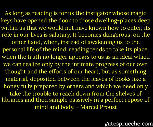 As long as reading is for us the instigator whose magic keys have opened the door to those dwelling-places deep within us that we would not have known how to enter, its role in our lives is salutary. It becomes dangerous, on the other hand, when, instead of awakening us to the personal life of the mind, reading tends to take its place, when the truth no longer appears to us as an ideal which we can realize only by the intimate progress of our own thought and the efforts of our heart, but as something material, deposited between the leaves of books like a honey fully prepared by others and which we need only take the trouble to reach down from the shelves of libraries and then sample passively in a perfect repose of mind and body. - Marcel Proust