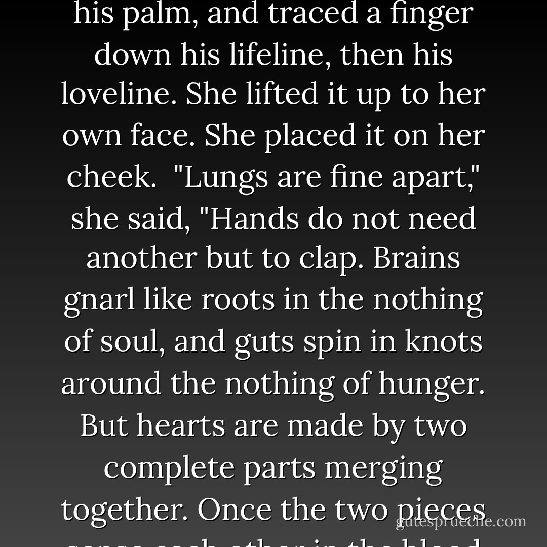 Do you know anything about hearts, Jona? The Senta know hearts. Hearts are not one organ. Inside a mother's womb, two pulsing bags of blood seek their eternal mate."<br />Her hand reached out to his. She opened his palm, and traced a finger down his lifeline, then his loveline. She lifted it up to her own face. She placed it on her cheek.<br /> "Lungs are fine apart," she said, "Hands do not need another but to clap. Brains gnarl like roots in the nothing of soul, and guts spin in knots around the nothing of hunger. But hearts are made by two complete parts merging together. Once the two pieces sense each other in the blood flow, they cross every bloody cliff inside of us. The arteries bind the halves close. The veins make love to each other in the life pulse that makes all life from love entwined. - J.M. McDermott
