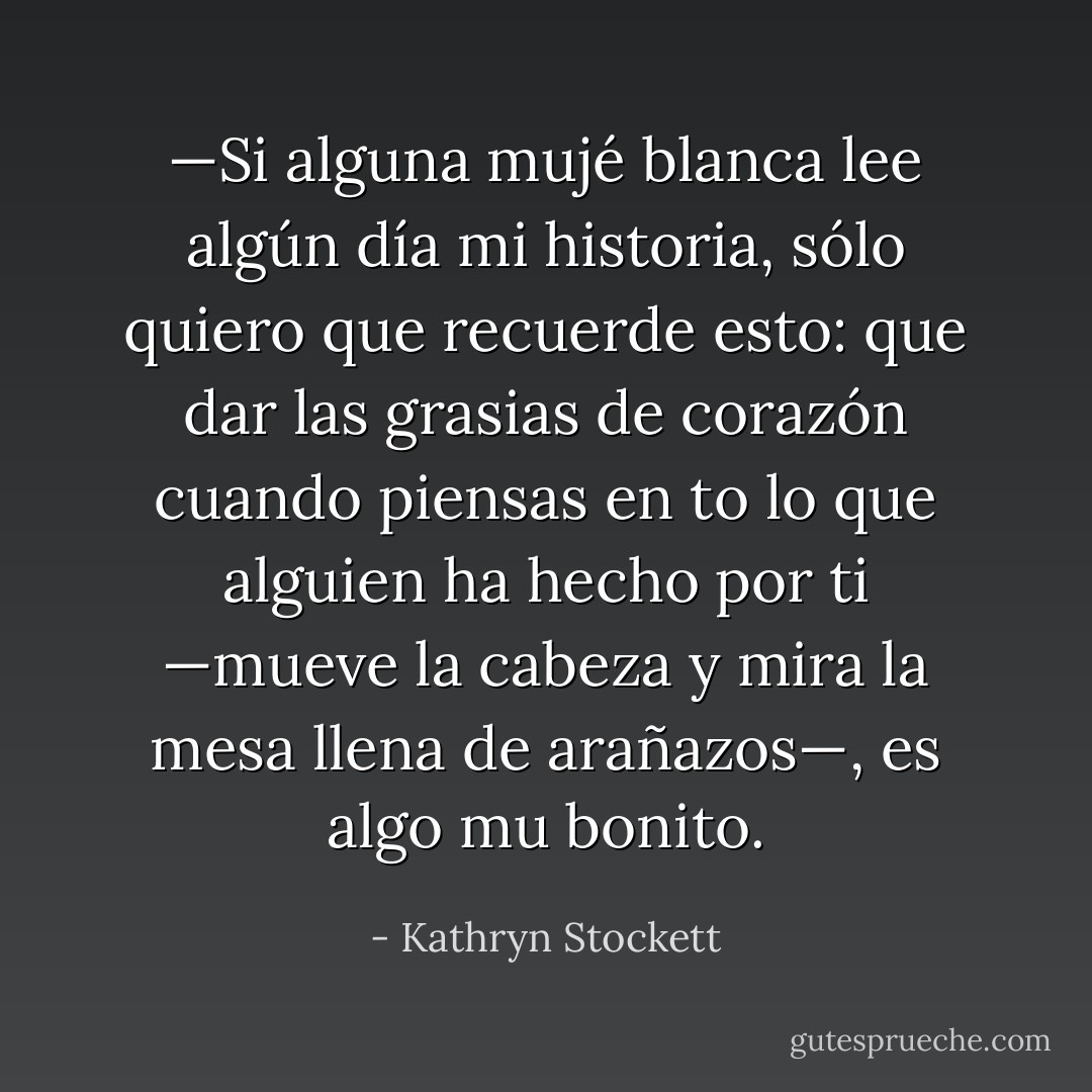 —Si alguna mujé blanca lee algún día mi historia, sólo quiero que recuerde esto: que dar las grasias de corazón cuando piensas en to lo que alguien ha hecho por ti —mueve la cabeza y mira la mesa llena de arañazos—, es algo mu bonito. - Kathryn Stockett