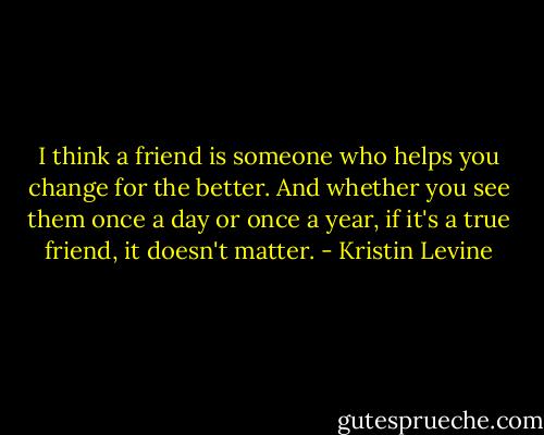 I think a friend is someone who helps you change for the better. And whether you see them once a day or once a year, if it's a true friend, it doesn't matter. - Kristin Levine