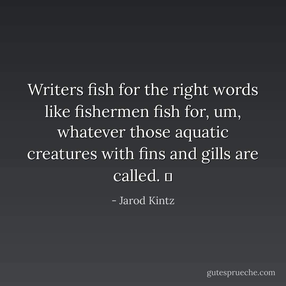 Writers fish for the right words like fishermen fish for, um, whatever those aquatic creatures with fins and gills are called.   - Jarod Kintz
