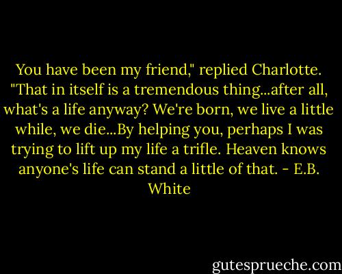 You have been my friend," replied Charlotte. "That in itself is a tremendous thing...after all, what's a life anyway? We're born, we live a little while, we die...By helping you, perhaps I was trying to lift up my life a trifle. Heaven knows anyone's life can stand a little of that. - E.B. White