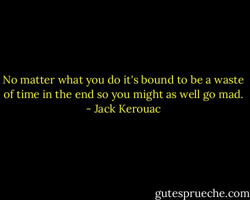 No matter what you do it's bound to be a waste of time in the end so you might as well go mad. - Jack Kerouac