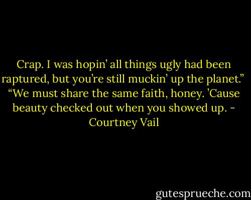 Crap. I was hopin’ all things ugly had been raptured, but you’re still muckin’ up the planet.”<br /><br />“We must share the same faith, honey. ’Cause beauty checked out when you showed up. - Courtney Vail