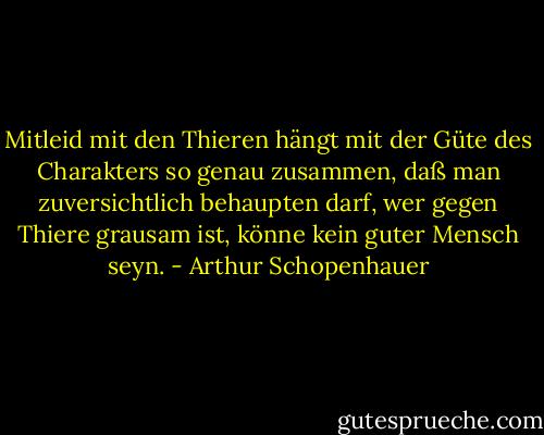 Mitleid mit den Thieren hängt mit der Güte des Charakters so genau zusammen, daß man zuversichtlich behaupten darf, wer gegen Thiere grausam ist, könne kein guter Mensch seyn. - Arthur Schopenhauer