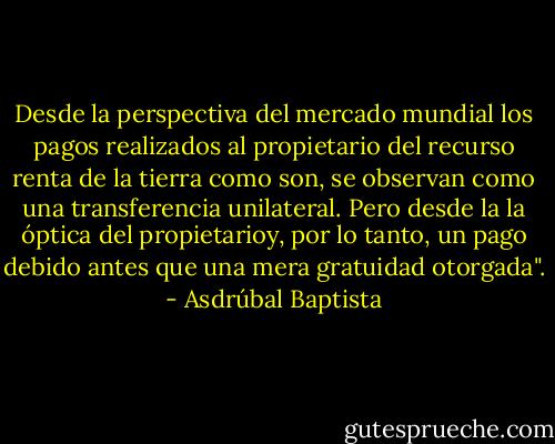 Desde la perspectiva del mercado mundial los pagos realizados al propietario del recurso renta de la tierra como son, se observan como una transferencia unilateral. Pero desde la la óptica del propietarioy, por lo tanto, un pago debido antes que una mera gratuidad otorgada". - Asdrúbal Baptista