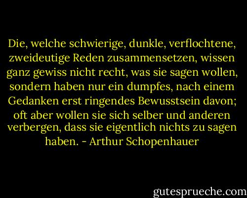 Die, welche schwierige, dunkle, verflochtene, zweideutige Reden zusammensetzen, wissen ganz gewiss nicht recht, was sie sagen wollen, sondern haben nur ein dumpfes, nach einem Gedanken erst ringendes Bewusstsein davon; oft aber wollen sie sich selber und anderen verbergen, dass sie eigentlich nichts zu sagen haben. - Arthur Schopenhauer
