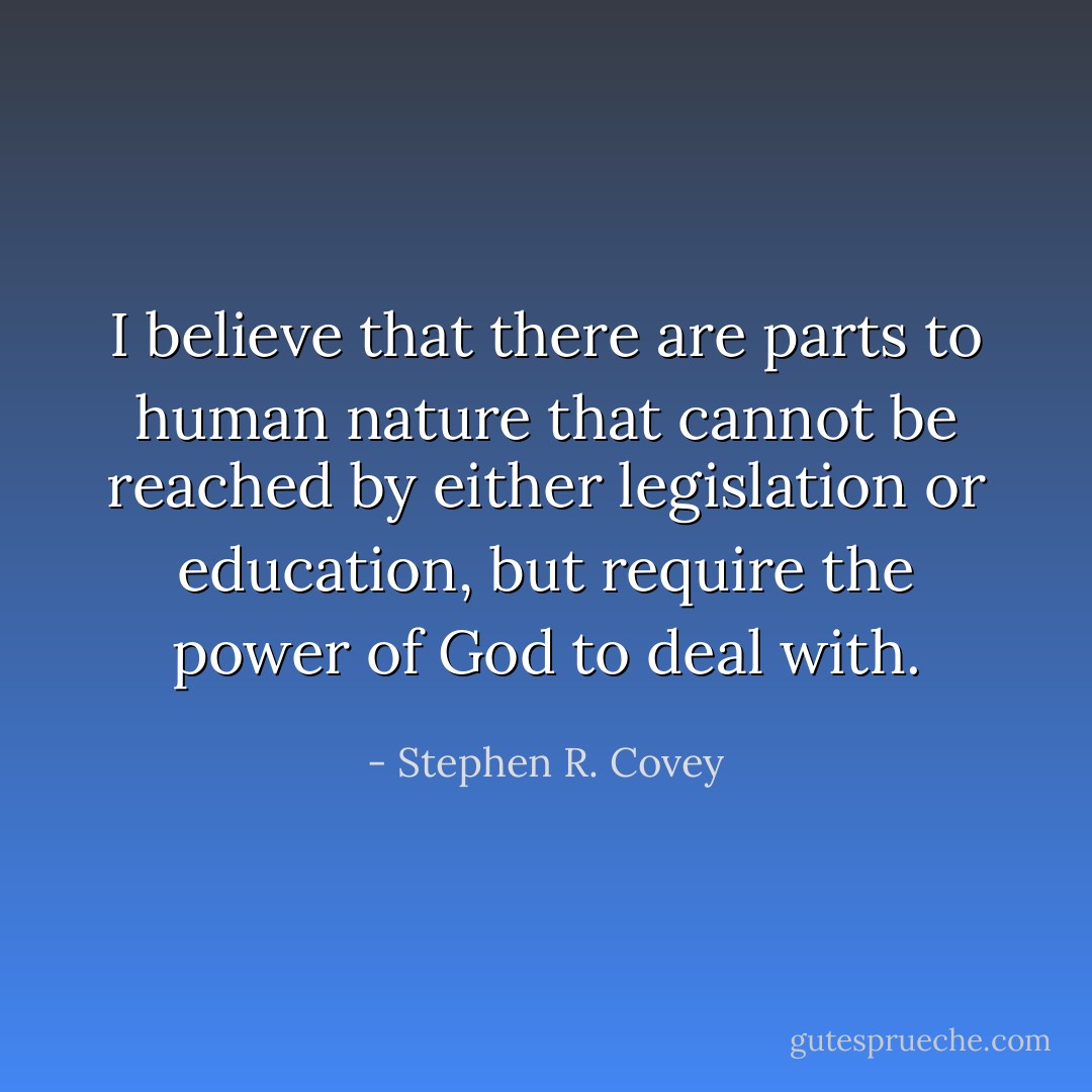 I believe that there are parts to human nature that cannot be reached by either legislation or education, but require the power of God to deal with. - Stephen R. Covey