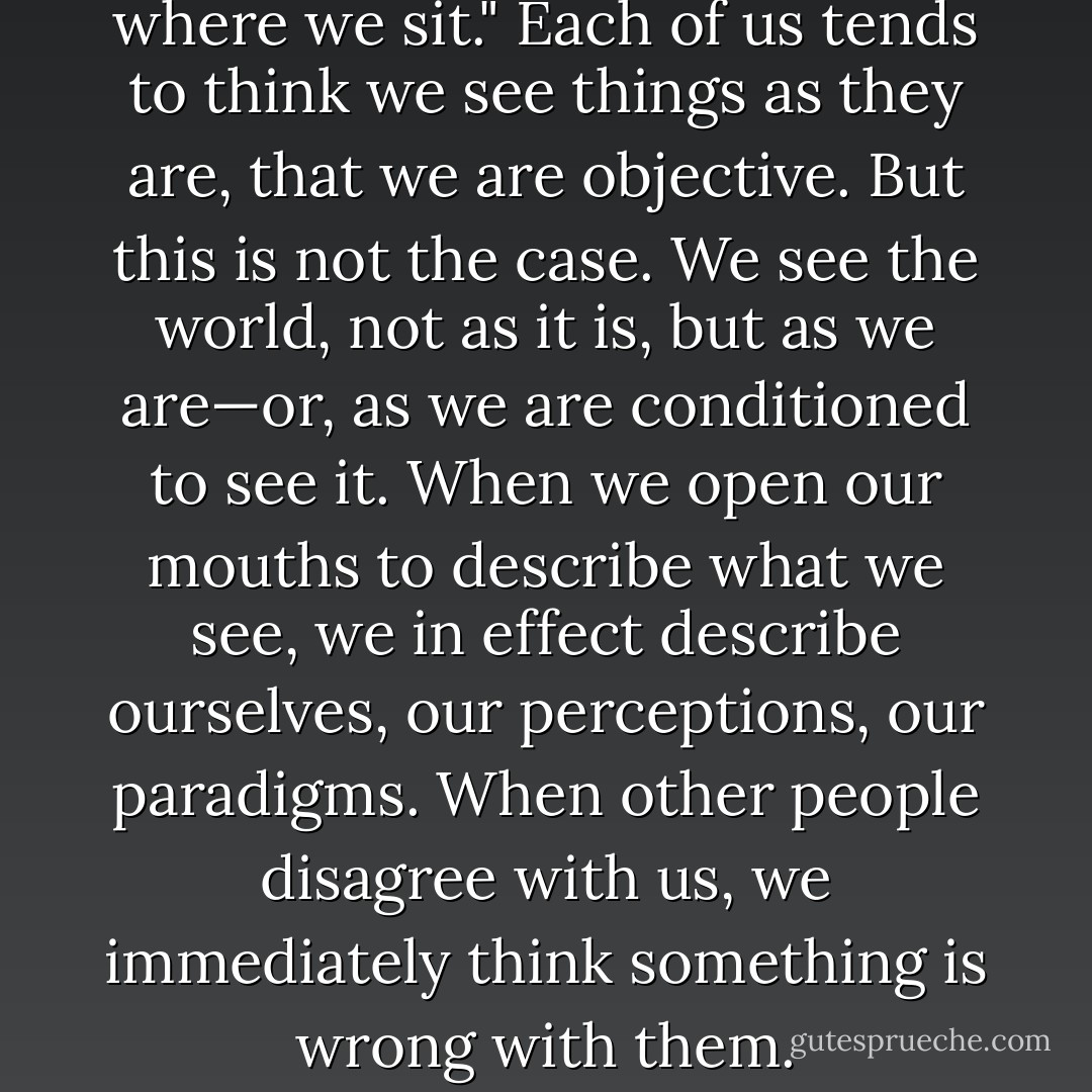 Where we stand depends on where we sit." Each of us tends to think we see things as they are, that we are objective. But this is not the case. We see the world, not as it is, but as we are—or, as we are conditioned to see it. When we open our mouths to describe what we see, we in effect describe ourselves, our perceptions, our paradigms. When other people disagree with us, we immediately think something is wrong with them. - Stephen R. Covey