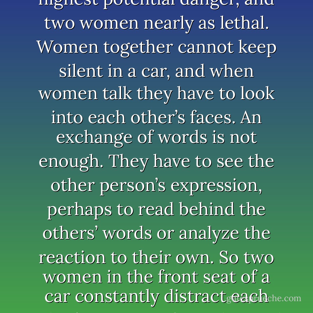 Women are often meticulous and safe drivers, but they are very seldom first-class. In general, Bond regarded them as a mild hazard and he always gave them plenty of road and was ready for the unpredictable. Four women in a car he regarded as the highest potential danger, and two women nearly as lethal. Women together cannot keep silent in a car, and when women talk they have to look into each other’s faces. An exchange of words is not enough. They have to see the other person’s expression, perhaps to read behind the others’ words or analyze the reaction to their own. So two women in the front seat of a car constantly distract each other’s attention from the road ahead and four women are more than doubly dangerous for the driver not only has to hear and see, what her companion is saying but also, for women are like that, what the two behind are talking about. - Ian Fleming