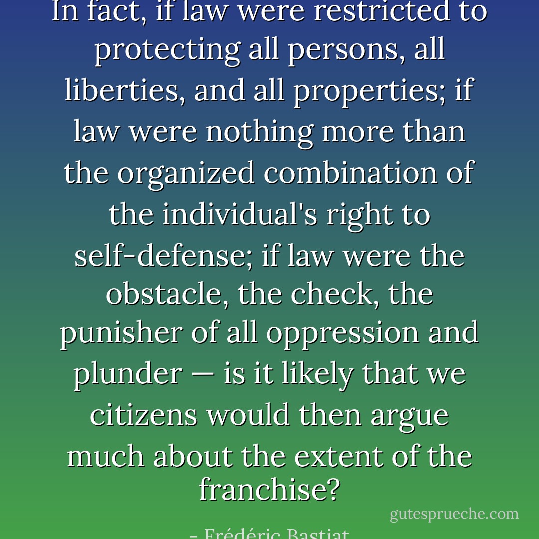 In fact, if law were restricted to protecting all persons, all liberties, and all properties; if law were nothing more than the organized combination of the individual's right to self-defense; if law were the obstacle, the check, the punisher of all oppression and plunder — is it likely that we citizens would then argue much about the extent of the franchise? - Frédéric Bastiat
