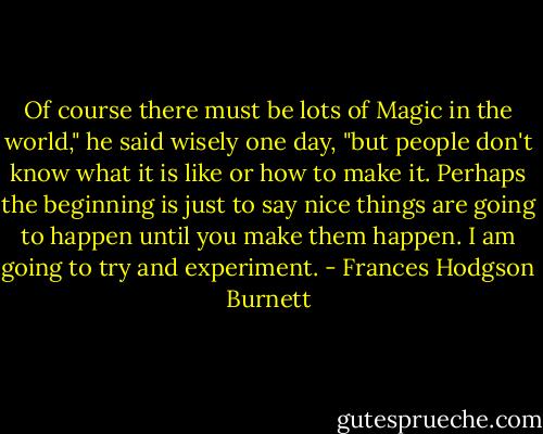 Of course there must be lots of Magic in the world," he said wisely one day, "but people don't know what it is like or how to make it. Perhaps the beginning is just to say nice things are going to happen until you make them happen. I am going to try and experiment. - Frances Hodgson Burnett