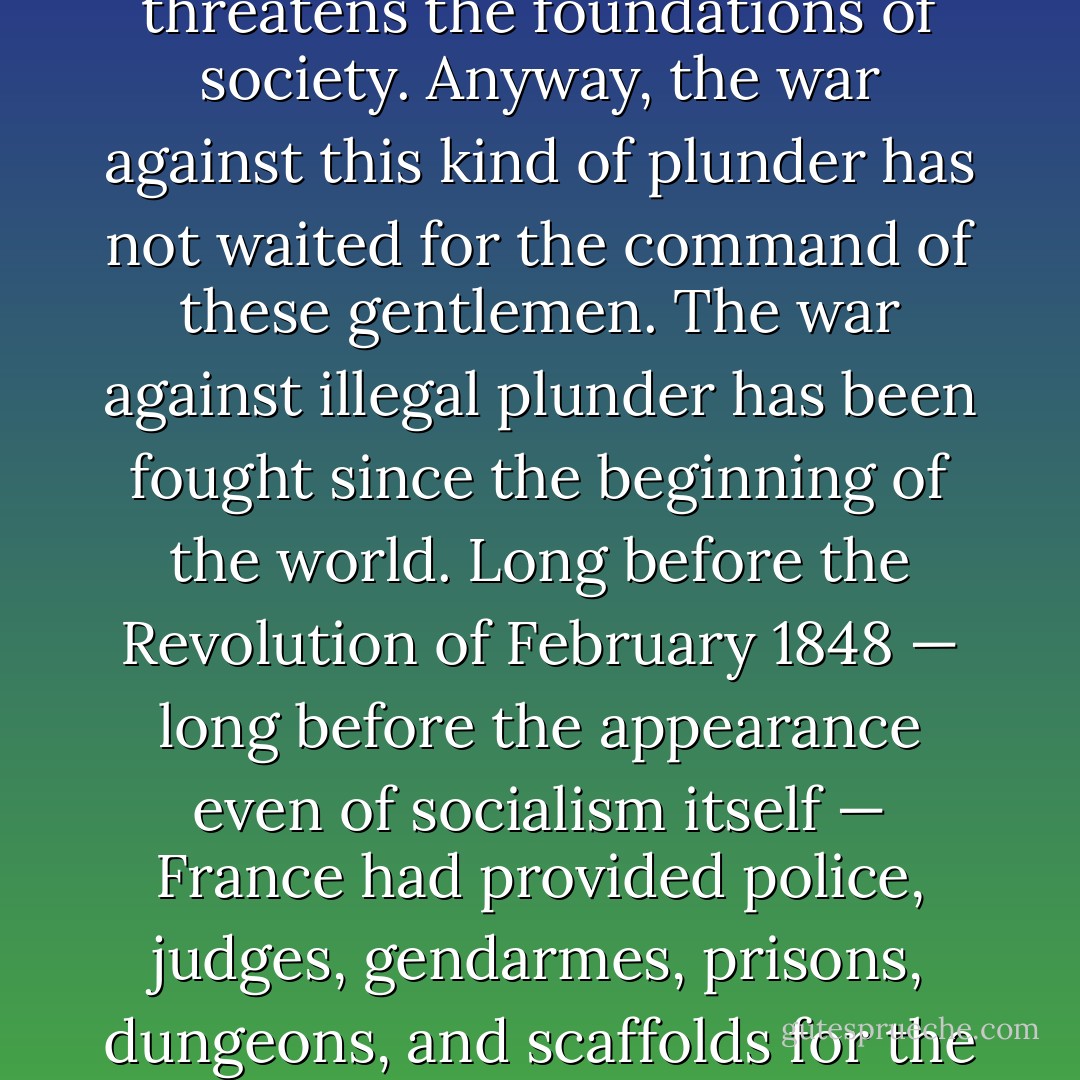I do not think that illegal plunder, such as theft or swindling — which the penal code defines, anticipates, and punishes — can be called socialism. It is not this kind of plunder that systematically threatens the foundations of society. Anyway, the war against this kind of plunder has not waited for the command of these gentlemen. The war against illegal plunder has been fought since the beginning of the world. Long before the Revolution of February 1848 — long before the appearance even of socialism itself — France had provided police, judges, gendarmes, prisons, dungeons, and scaffolds for the purpose of fighting illegal plunder. The law itself conducts this war, and it is my wish and opinion that the law should always maintain this attitude toward plunder. - Frédéric Bastiat