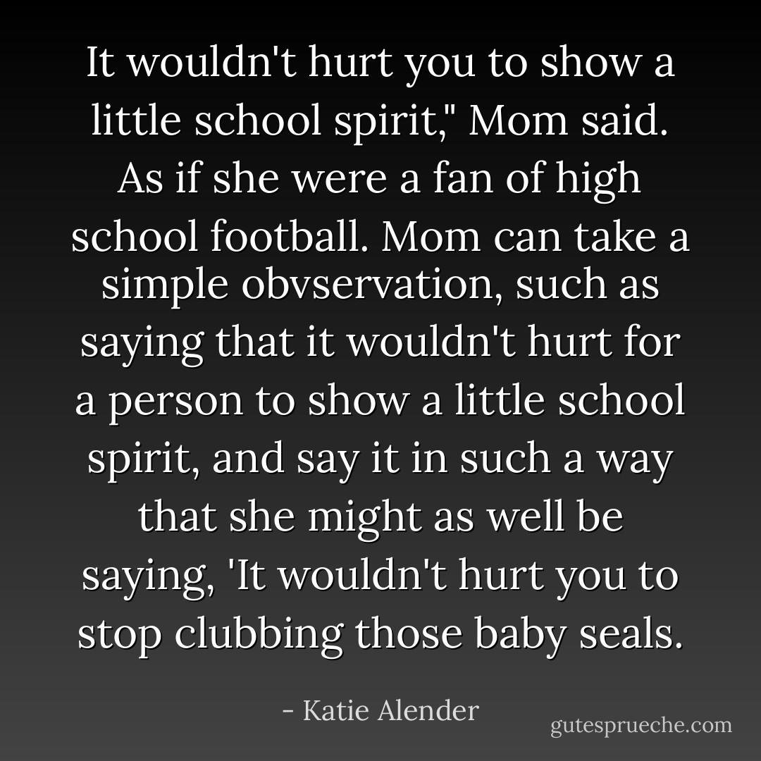 It wouldn't hurt you to show a little school spirit," Mom said. As if she were a fan of high school football. Mom can take a simple obvservation, such as saying that it wouldn't hurt for a person to show a little school spirit, and say it in such a way that she might as well be saying, 'It wouldn't hurt you to stop clubbing those baby seals. - Katie Alender