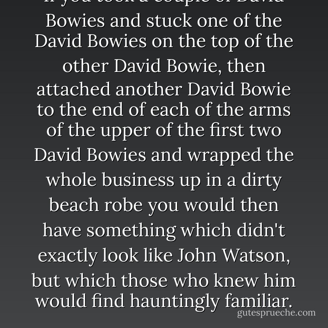 If you took a couple of David Bowies and stuck one of the David Bowies on the top of the other David Bowie, then attached another David Bowie to the end of each of the arms of the upper of the first two David Bowies and wrapped the whole business up in a dirty beach robe you would then have something which didn't exactly look like John Watson, but which those who knew him would find hauntingly familiar. - Douglas Adams