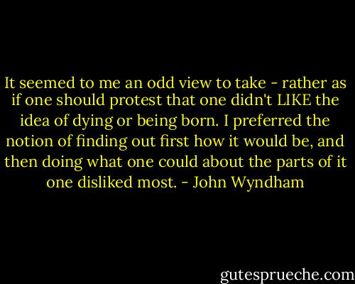 It seemed to me an odd view to take - rather as if one should protest that one didn't LIKE the idea of dying or being born. I preferred the notion of finding out first how it would be, and then doing what one could about the parts of it one disliked most. - John Wyndham