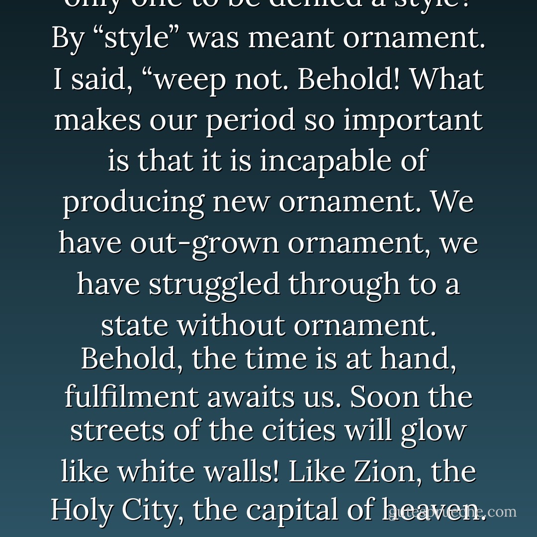 Every period had its style: why was it that our period was the only one to be denied a style? By “style” was meant ornament. I said, “weep not. Behold! What makes our period so important is that it is incapable of producing new ornament. We have out-grown ornament, we have struggled through to a state without ornament. Behold, the time is at hand, fulfilment awaits us. Soon the streets of the cities will glow like white walls! Like Zion, the Holy City, the capital of heaven. It is then that fulfilment will have come. - Adolf Loos
