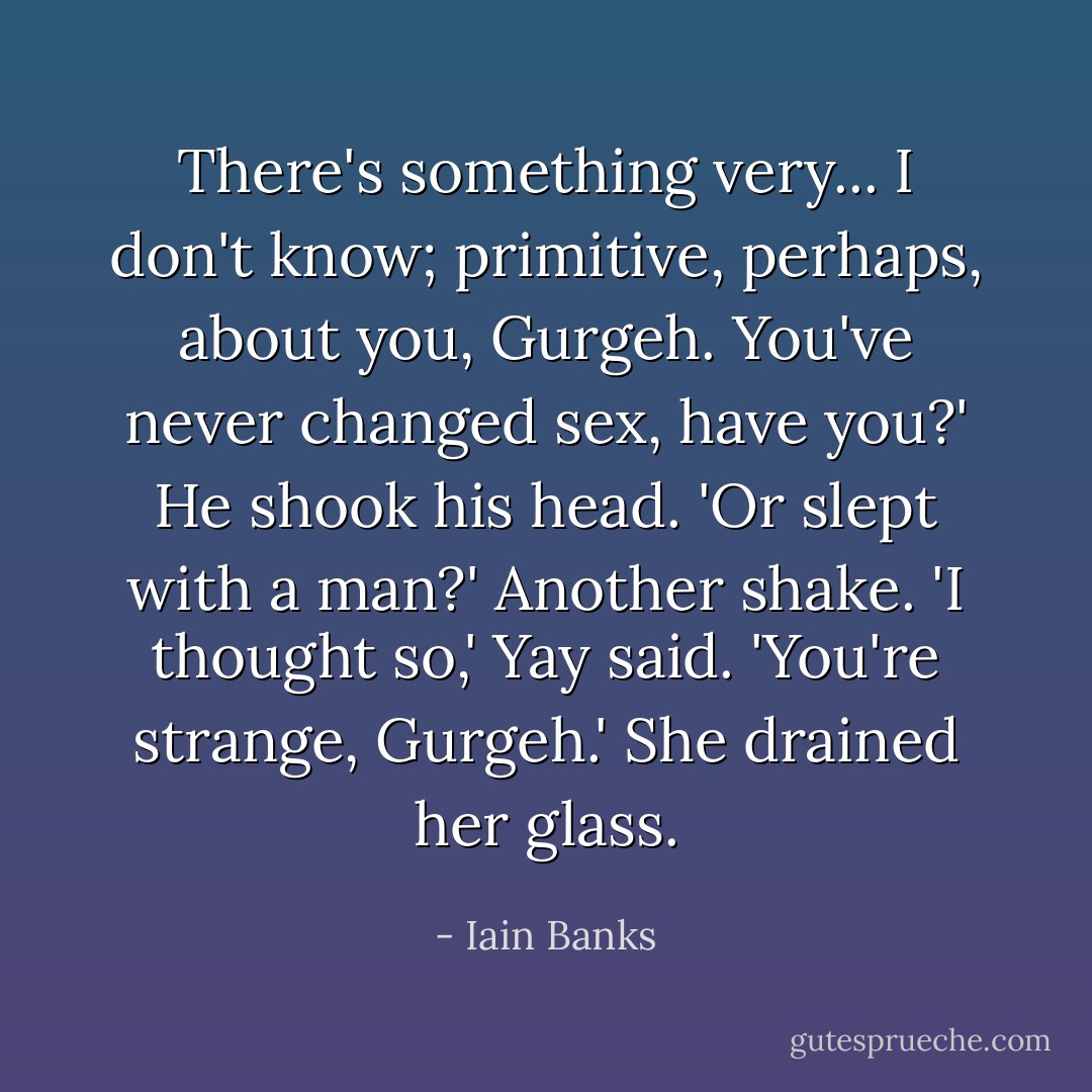 There's something very... I don't know; primitive, perhaps, about you, Gurgeh. You've never changed sex, have you?' He shook his head. 'Or slept with a man?' Another shake. 'I thought so,' Yay said. 'You're strange, Gurgeh.' She drained her glass. - Iain Banks