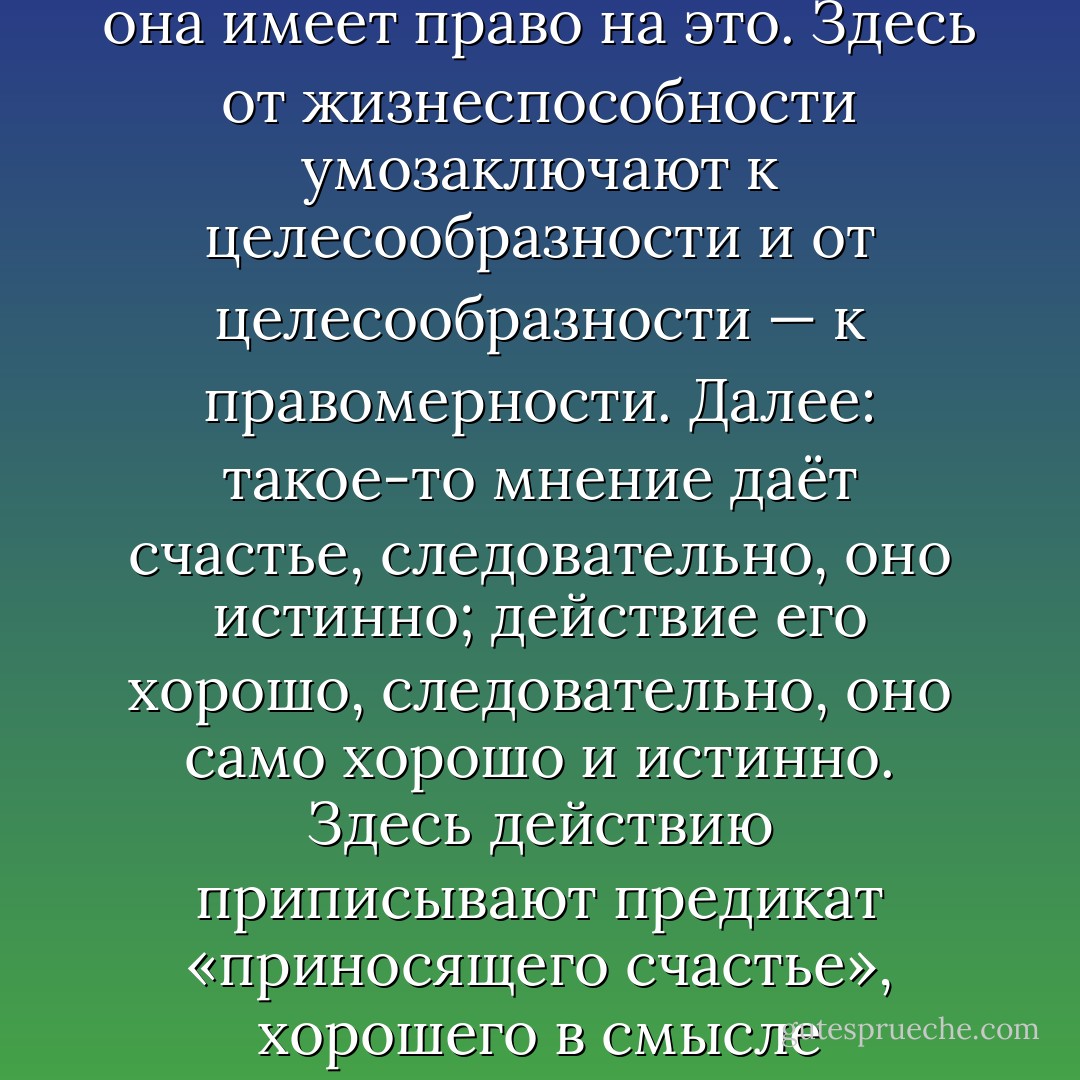 Дурные привычки в умозаключении. Самые ошибочные умозаключения людей суть следующие: вещь существует, следовательно, она имеет право на это. Здесь от жизнеспособности умозаключают к целесообразности и от целесообразности — к правомерности. Далее: такое-то мнение даёт счастье, следовательно, оно истинно; действие его хорошо, следовательно, оно само хорошо и истинно. Здесь действию приписывают предикат «приносящего счастье», хорошего в смысле полезности и затем переносят на причину тот же предикат хорошего, но уже в смысле логической правомерности. (42) - Friedrich Nietzsche
