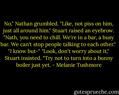 No," Nathan grumbled. "Like, not piss on him, just all around him." Stuart raised an eyebrow. "Nath, you need to chill. We're in a bar, a busy bar. We can't stop people talking to each other." <br />"I know but-"<br />"Look, don't worry about it," Stuart insisted. "Try not to turn into a bunny boiler just yet. - Melanie Tushmore