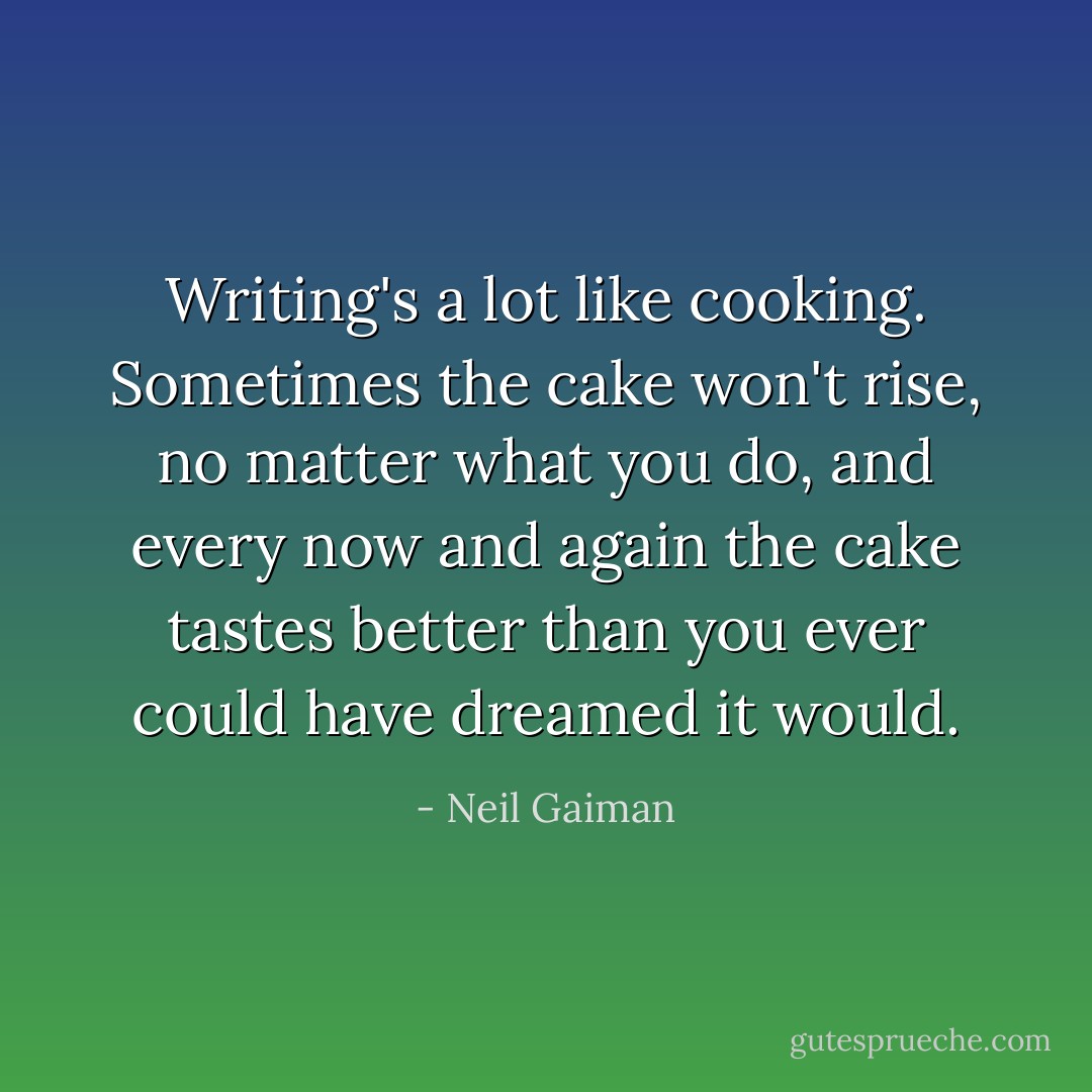 Writing's a lot like cooking. Sometimes the cake won't rise, no matter what you do, and every now and again the cake tastes better than you ever could have dreamed it would. - Neil Gaiman