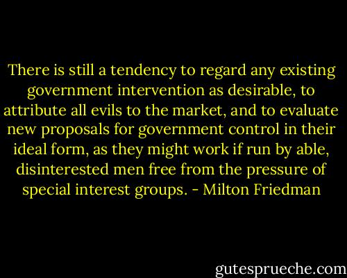 There is still a tendency to regard any existing government intervention as desirable, to attribute all evils to the market, and to evaluate new proposals for government control in their ideal form, as they might work if run by able, disinterested men free from the pressure of special interest groups. - Milton Friedman