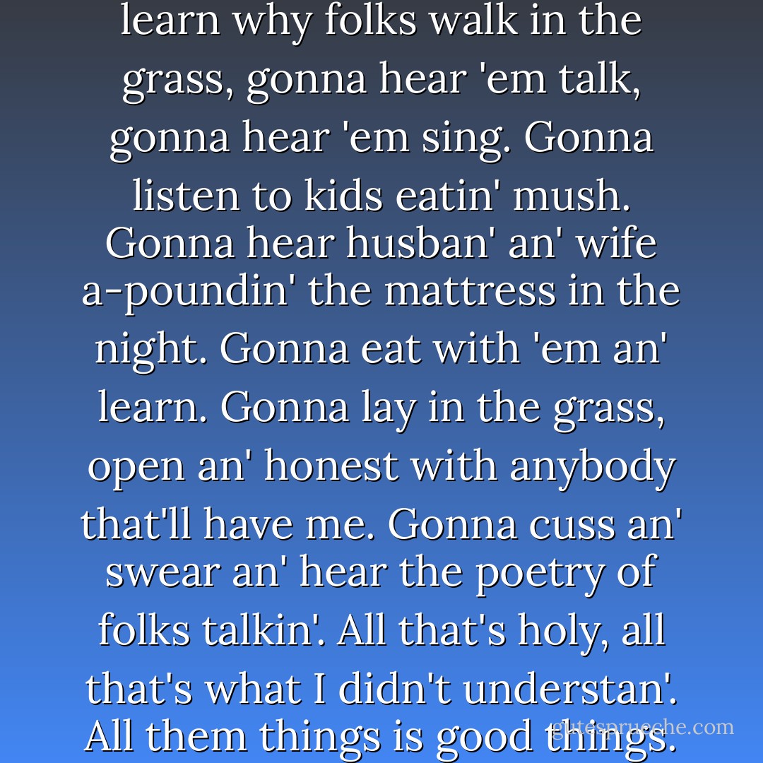 I'm gonna try to learn. Gonna learn why folks walk in the grass, gonna hear 'em talk, gonna hear 'em sing. Gonna listen to kids eatin' mush. Gonna hear husban' an' wife a-poundin' the mattress in the night. Gonna eat with 'em an' learn. Gonna lay in the grass, open an' honest with anybody that'll have me. Gonna cuss an' swear an' hear the poetry of folks talkin'. All that's holy, all that's what I didn't understan'. All them things is good things. - John Steinbeck