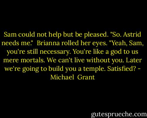 Sam could not help but be pleased. "So. Astrid needs me."<br /><br />Brianna rolled her eyes. "Yeah, Sam, you're still necessary. You're like a god to us mere mortals. We can't live without you. Later we're going to build you a temple. Satisfied? - Michael  Grant