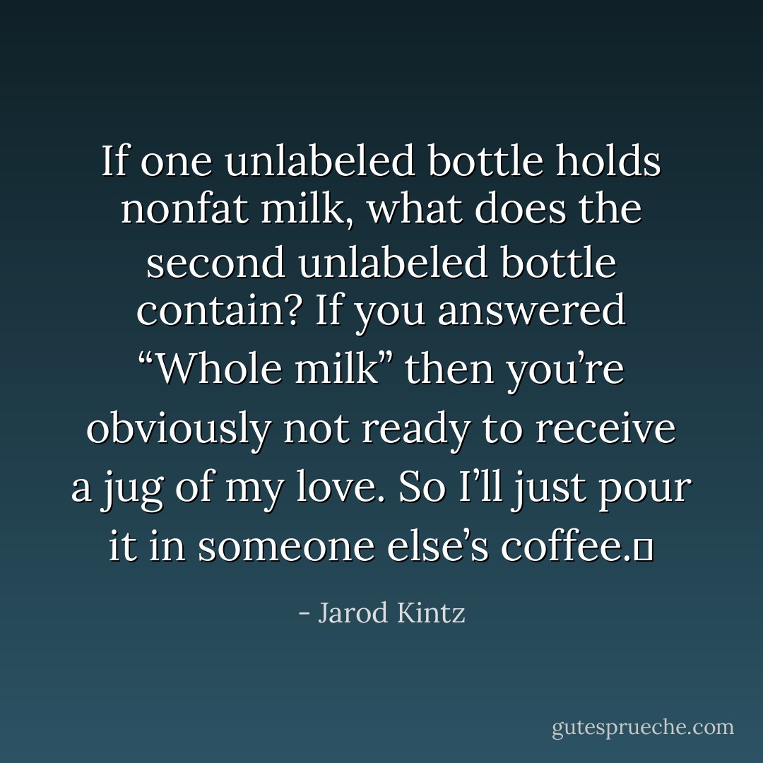 If one unlabeled bottle holds nonfat milk, what does the second unlabeled bottle contain? If you answered “Whole milk” then you’re obviously not ready to receive a jug of my love. So I’ll just pour it in someone else’s coffee.  - Jarod Kintz