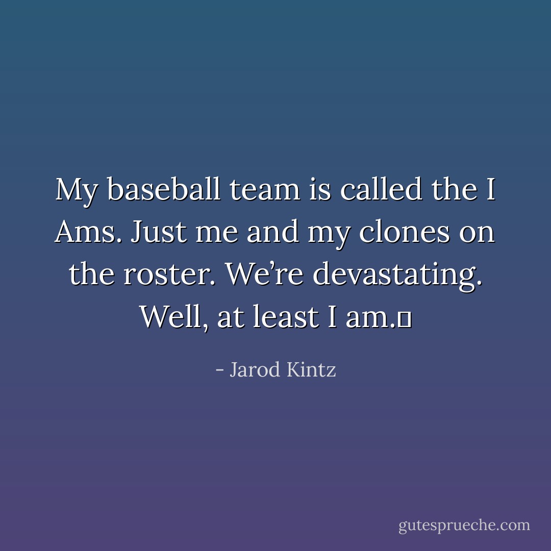 My baseball team is called the I Ams. Just me and my clones on the roster. We’re devastating. Well, at least I am.  - Jarod Kintz