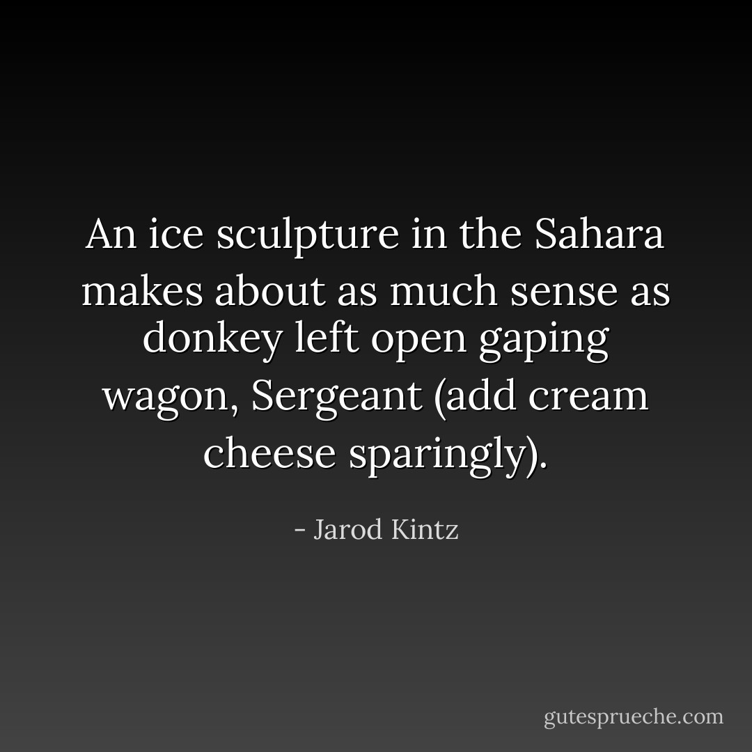 An ice sculpture in the Sahara makes about as much sense as donkey left open gaping wagon, Sergeant (add cream cheese sparingly). - Jarod Kintz