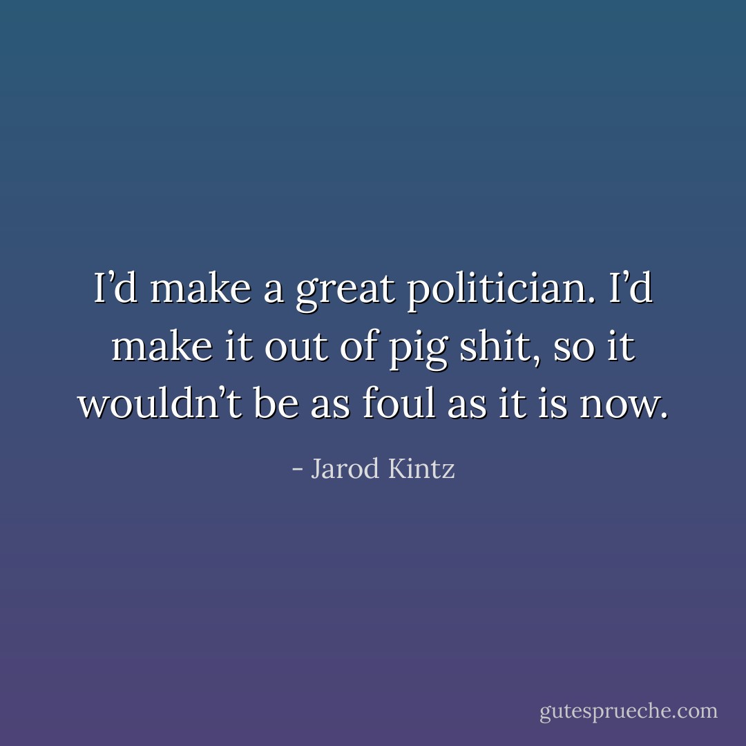 I’d make a great politician. I’d make it out of pig shit, so it wouldn’t be as foul as it is now. - Jarod Kintz