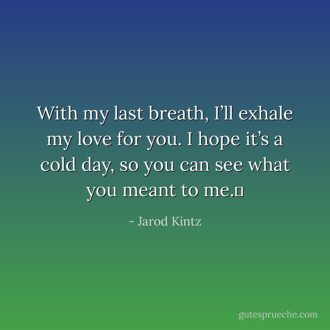 With my last breath, I’ll exhale my love for you. I hope it’s a cold day, so you can see what you meant to me.  - Jarod Kintz