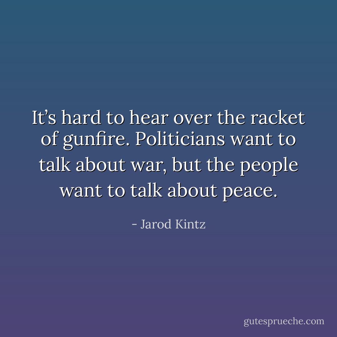 It’s hard to hear over the racket of gunfire. Politicians want to talk about war, but the people want to talk about peace. - Jarod Kintz
