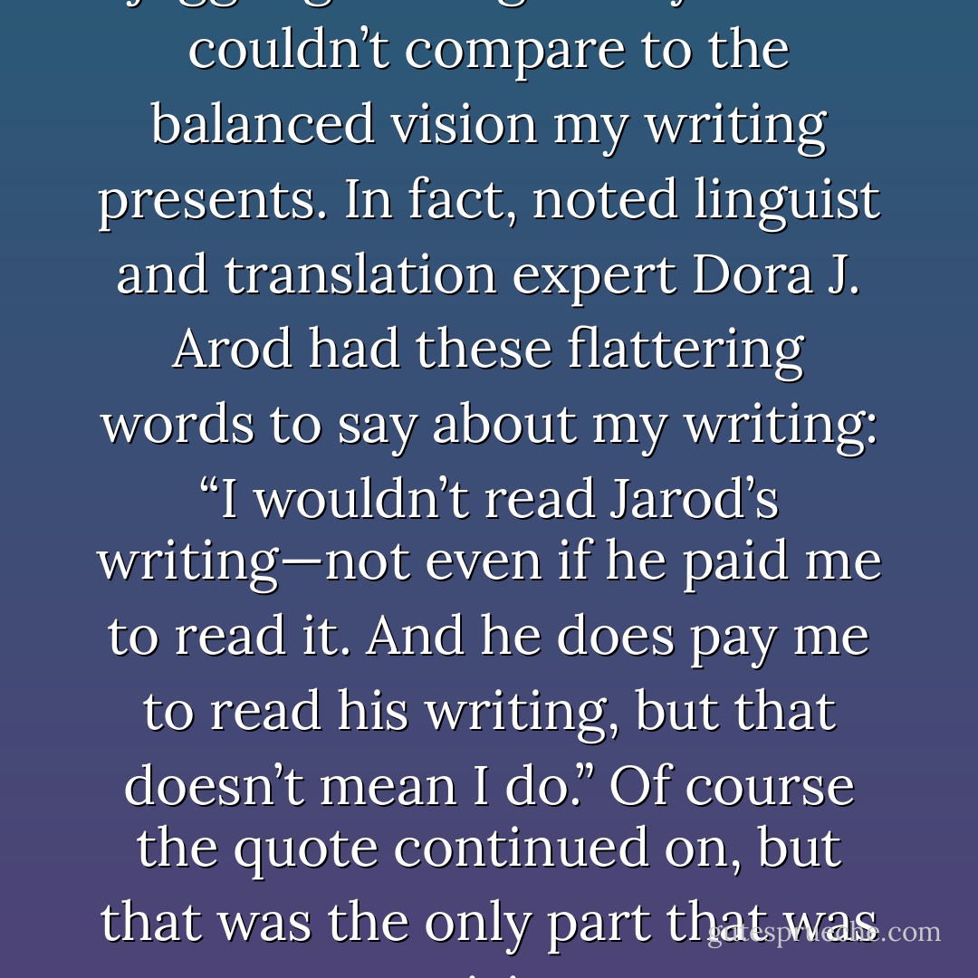 A Cyclops on a unicycle juggling three giant eyeballs couldn’t compare to the balanced vision my writing presents. In fact, noted linguist and translation expert Dora J. Arod had these flattering words to say about my writing: “I wouldn’t read Jarod’s writing—not even if he paid me to read it. And he does pay me to read his writing, but that doesn’t mean I do.” Of course the quote continued on, but that was the only part that was praising. - Jarod Kintz