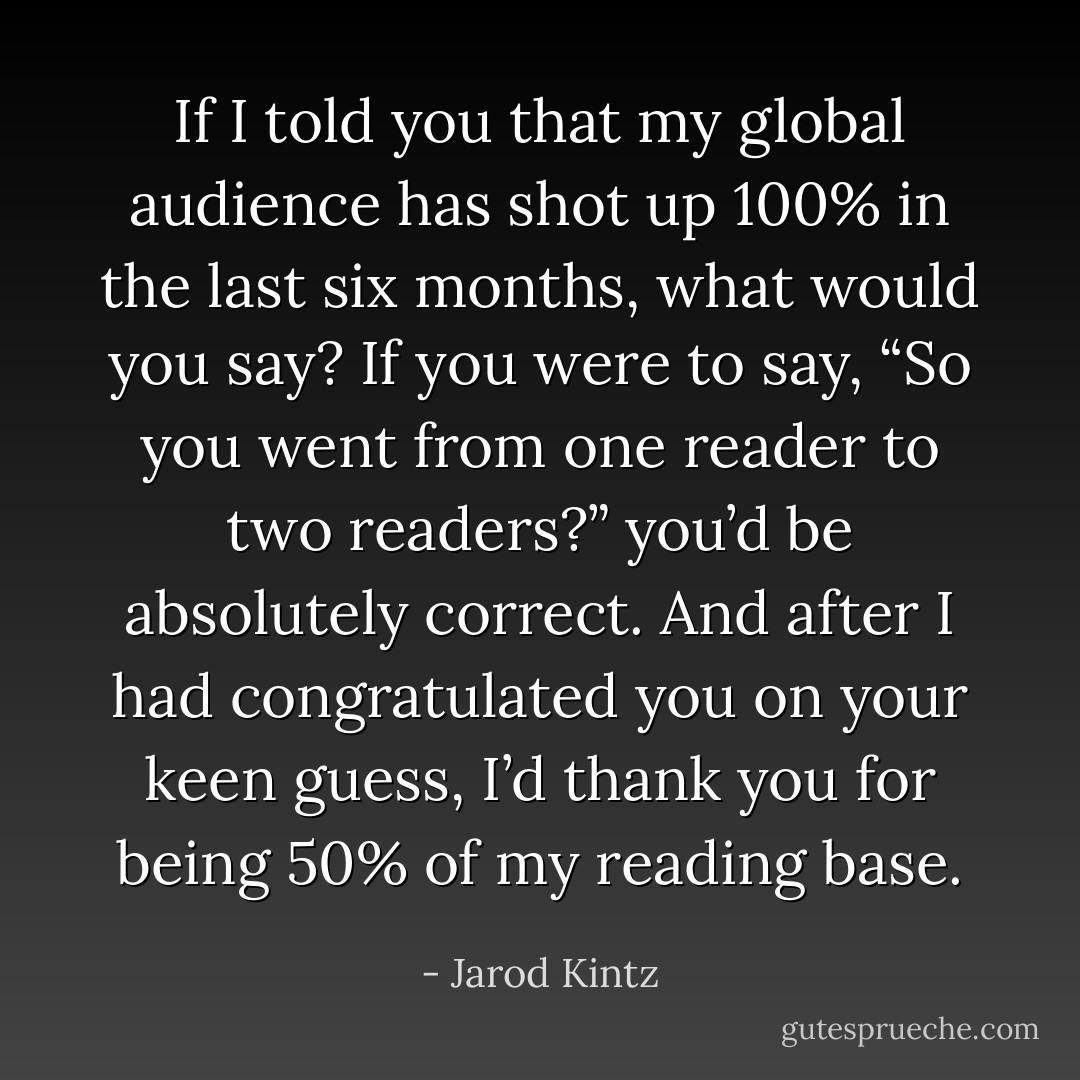 If I told you that my global audience has shot up 100% in the last six months, what would you say? If you were to say, “So you went from one reader to two readers?” you’d be absolutely correct. And after I had congratulated you on your keen guess, I’d thank you for being 50% of my reading base. - Jarod Kintz