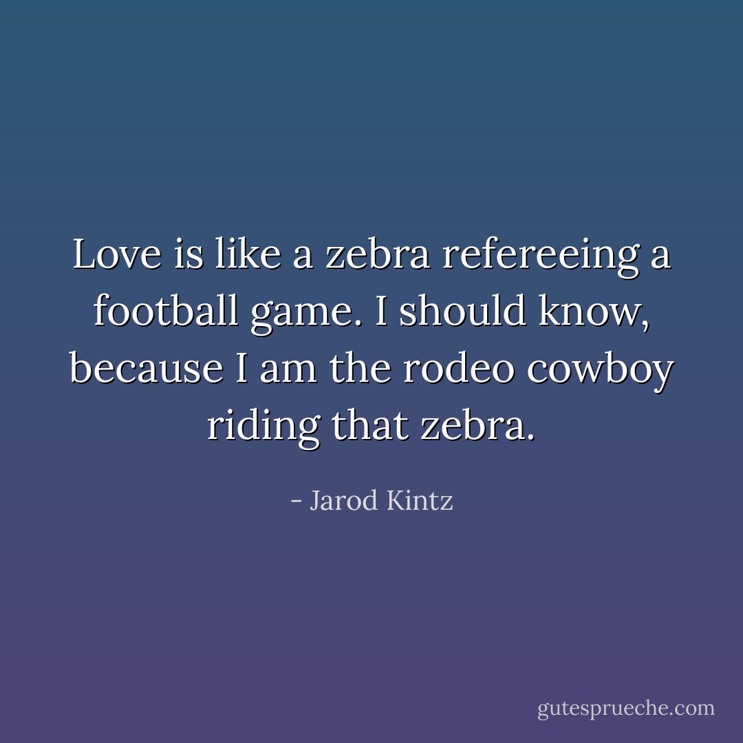 Love is like a zebra refereeing a football game. I should know, because I am the rodeo cowboy riding that zebra. - Jarod Kintz