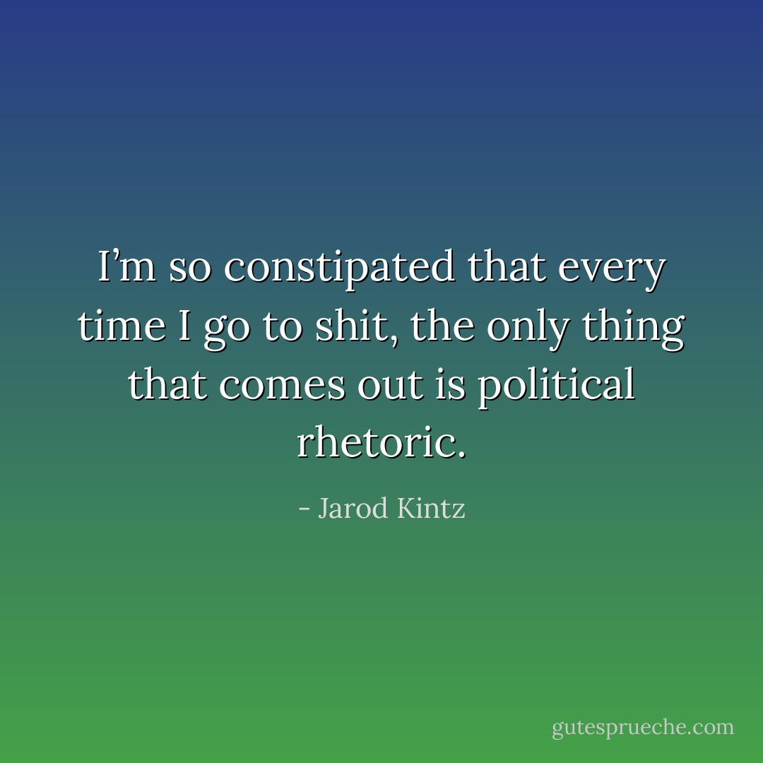 I’m so constipated that every time I go to shit, the only thing that comes out is political rhetoric. - Jarod Kintz