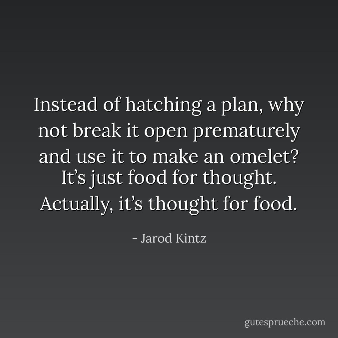 Instead of hatching a plan, why not break it open prematurely and use it to make an omelet? It’s just food for thought. Actually, it’s thought for food. - Jarod Kintz