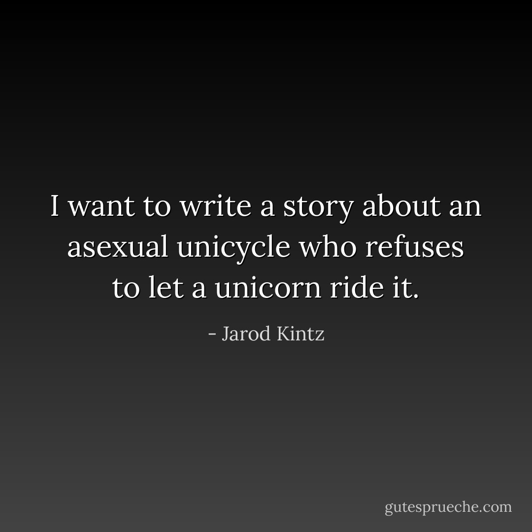 I want to write a story about an asexual unicycle who refuses to let a unicorn ride it. - Jarod Kintz