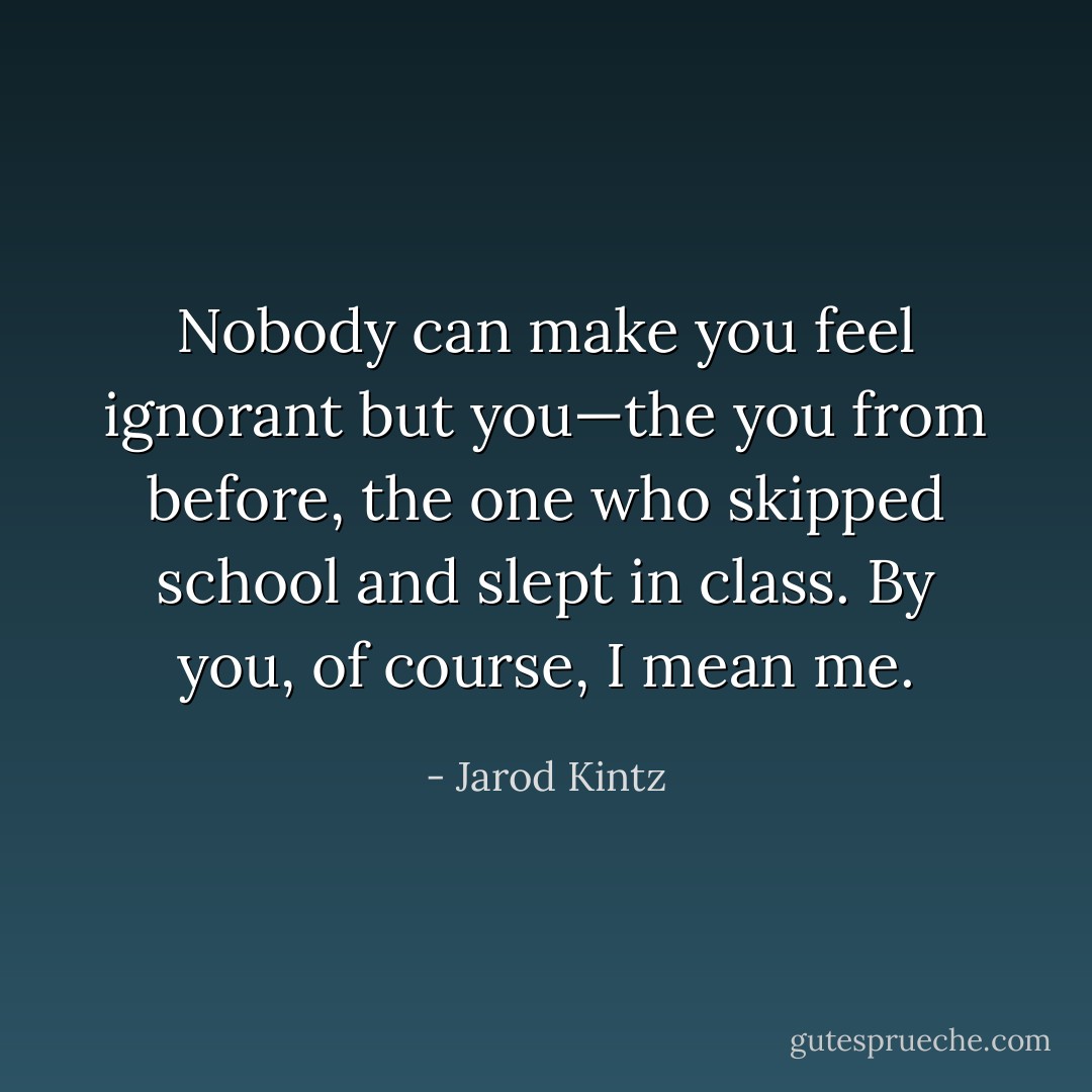Nobody can make you feel ignorant but you—the you from before, the one who skipped school and slept in class. By you, of course, I mean me. - Jarod Kintz