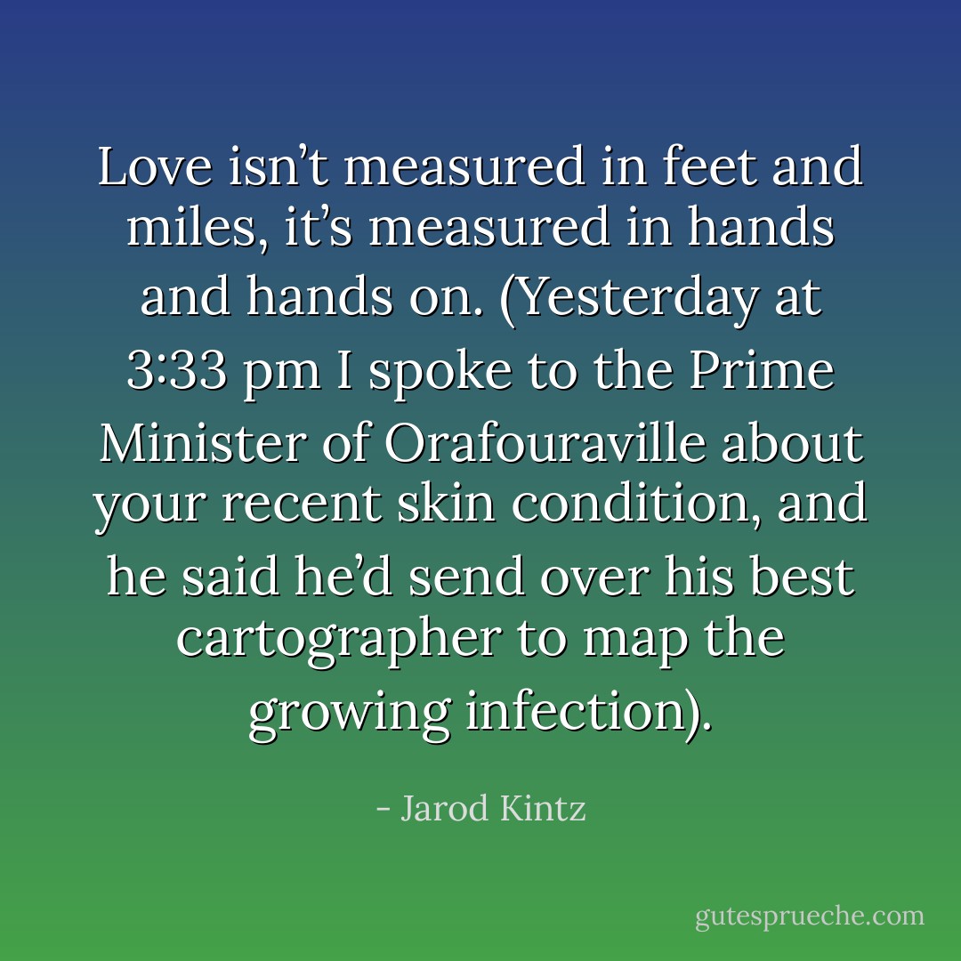 Love isn’t measured in feet and miles, it’s measured in hands and hands on. (Yesterday at 3:33 pm I spoke to the Prime Minister of Orafouraville about your recent skin condition, and he said he’d send over his best cartographer to map the growing infection). - Jarod Kintz
